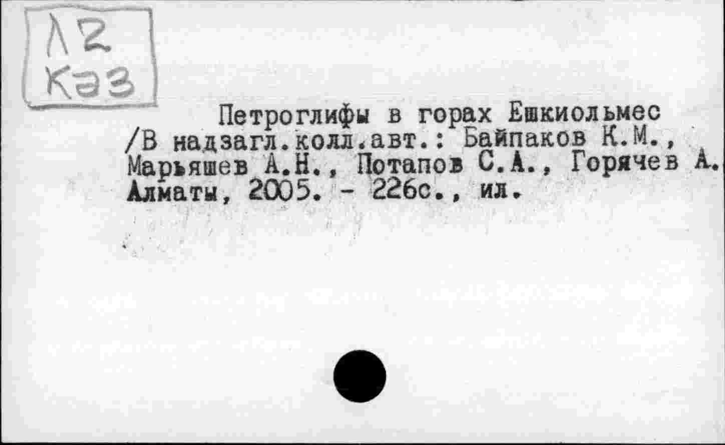 ﻿і КэЗ
Петроглифы в горах Ешкиольмес /В надзагл.колл.авт.: Байпаков К.М., Марьяшев А.Н., Потапов С.А., Горячев А. Алматы, 2005. - 226с., ил.